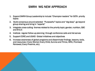 SMRH WG NEW APPROACH
1. Expand SMRH Group Leadership to include “Champion leaders” for SOTA priority
topics
2. Build consensus around selected “Purposeful” topics and “dig deep”- go beyond
group sharing and bring in “experts”
3. Integrate cross-cutting themes related to the priority topic; gender, nutrition, SBC
and M & E
4. Institute regular follow-up planning through conference calls and list serves
5. Support CORE and USAID Global initiatives and objectives
6. Increase awareness of global programs and disseminate findings, lessons, tools,
and resources ( Every Women Every Child, Survive and Thrive, WRA, Promised
Renewed, Every Preemie, etc).
 