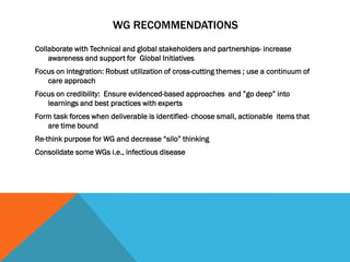 WG RECOMMENDATIONS
Collaborate with Technical and global stakeholders and partnerships- increase
awareness and support for Global Initiatives
Focus on integration: Robust utilization of cross-cutting themes ; use a continuum of
care approach
Focus on credibility: Ensure evidenced-based approaches and ”go deep” into
learnings and best practices with experts
Form task forces when deliverable is identified- choose small, actionable items that
are time bound
Re-think purpose for WG and decrease “silo” thinking
Consolidate some WGs i.e., infectious disease
 
