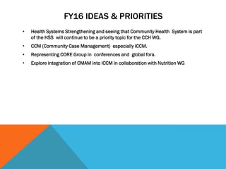 FY16 IDEAS & PRIORITIES
• Health Systems Strengthening and seeing that Community Health System is part
of the HSS will continue to be a priority topic for the CCH WG.
• CCM (Community Case Management) especially iCCM.
• Representing CORE Group in conferences and global fora.
• Explore integration of CMAM into iCCM in collaboration with Nutrition WG
 
