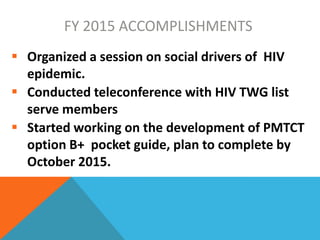 FY 2015 ACCOMPLISHMENTS
 Organized a session on social drivers of HIV
epidemic.
 Conducted teleconference with HIV TWG list
serve members
 Started working on the development of PMTCT
option B+ pocket guide, plan to complete by
October 2015.
 