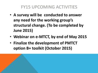 FY15 UPCOMING ACTIVITIES
• A survey will be conducted to answer
any need for the working group’s
structural change. (To be completed by
June 2015)
• Webinar on e-MTCT, by end of May 2015
• Finalize the development of PMTCT
option B+ toolkit (October 2015)
 