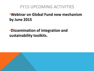 FY15 UPCOMING ACTIVITIES
•Webinar on Global Fund new mechanism
by June 2015
•Dissemination of integration and
sustainability toolkits.
 