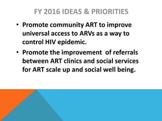 FY 2016 IDEAS & PRIORITIES
• Promote community ART to improve
universal access to ARVs as a way to
control HIV epidemic.
• Promote the improvement of referrals
between ART clinics and social services
for ART scale up and social well being.
 