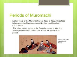 Periods of Muromachi
Earlier years of the Muromachi were 1337 to 1392. This stage
is known as the Nanbaku-cho or Northern and Southern
Court Period.
The other known period is the Sengoka period or Warving
States period is from 1465 to the end of the Muromachi
period.
Geisha Girls in the
Nanbaku-Cho
Period.