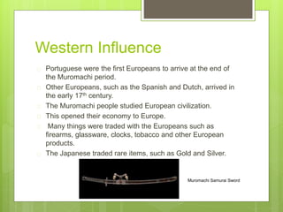 Western Influence
Portuguese were the first Europeans to arrive at the end of
the Muromachi period.
Other Europeans, such as the Spanish and Dutch, arrived in
the early 17th century.
The Muromachi people studied European civilization.
This opened their economy to Europe.
Many things were traded with the Europeans such as
firearms, glassware, clocks, tobacco and other European
products.
The Japanese traded rare items, such as Gold and Silver.
Muromachi Samurai Sword