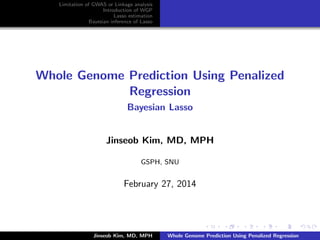 Limitation of GWAS or Linkage analysis 
Introduction of WGP 
Lasso estimation 
Bayesian inference of Lasso 
Whole Genome Prediction Using Penalized 
Regression 
Bayesian Lasso 
Jinseob Kim, MD, MPH 
GSPH, SNU 
February 27, 2014 
Jinseob Kim, MD, MPH Whole Genome Prediction Using Penalized Regression 
 