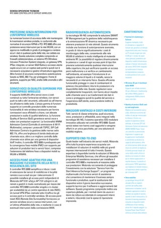 CARATTERISTICHE
• Funzioni di clustering e
failover
Supporta molteplici livelli
di ridondanza e capacità di
failover per garantire un’elevata
disponibilità delle rete. Fornisce
un IP virtuale singolo per rete
VLAN per il cluster da usare
come gateway predefinito per
dispositivi mobili/infrastrutture
cablate e failover sincronizzato
del server DHCP/AAA integrato.
La condivisione di licenze
multipiattaforma consente
la realizzazione di reti a costi
contenuti
• Wireless 3G per il backhaul
della WAN
Supporto per schede wireless
3G per effettuare il backhauling
del traffico WAN quando il
collegamento WAN primario
viene interrotto
• Quality of service (QoS) end-
to-end migliorato
Migliora le funzionalità voce e
video; definisce le priorità del
traffico di rete per minimizzare
la latenza e fornire una
qualità di esperienza utente
ottimale; la funzione SIP Call
Admission Control ed estensioni
WMM (WMM-Power Save)
con controllo di ammissione
migliorano il supporto per
le applicazioni multimediali
e aumentano la durata e la
capacità delle batterie; offre
un’ottimizzazione della rete per
mezzo di contratti di larghezza
di banda granulari basati sul
carico della retedi utilizzo di
banda e sul numero di utenti
per le diverse applicazioni in
località diverse; il controllo di
ammissione TSPEC garantisce
una larghezza di banda estesa e
un’esperienza utente superiore
per chiamate VoIP
• Vera mobilità
La tecnologia Virtual AP (AP
virtuale) offre un migliore
controllo del traffico delle
trasmissioni e consente l’uso di
molteplici applicazioni mobili e
wireless con qualità di servizio
quando la rete è sovraccarica. La
funzione di roaming preventivo
consente ai dispositivi mobili
di Motorola di fare roaming
prima che il segnale peggiori. La
funzione Power Save Protocol
ottimizza la durata della batteria
SCHEDA SPECIFICHE TECNICHE
RFS 6000 Controller di servizi wireless
Protezione senza interruzioni per
l’enterprise wireless
Le numerose funzioni di sicurezza della rete mantengono
le trasmissioni wireless protette, in conformità alle
normative di sicurezza HIPAA e PCI. RFS 6000 offre una
protezione senza interruzioni per la rete WLAN, con un
approccio multilivello in grado di proteggere e rendere
sicuri i dati in qualsiasi parte della rete, sia cablata sia
wireless. Questa soluzione completa comprende un
firewall cablato/wireless, un sistema IPS (Wireless
Intrusion Protection System) integrato, un gateway VPN
IPSec integrato, un server AAA Radius e accesso utente
ospite sicuro con un captive web portal e quindi non è
necessario acquistare e gestire infrastrutture aggiuntive.
Altre funzioni di sicurezza comprendono autenticazione
basata su MAC, 802.11w, per proteggere i frame di
gestione, supporto per NAC, analisi delle anomalie e altri
strumenti.
Servizi voce di qualità superiore per
l’enterprise wireless
Il supporto VoWLAN offre servizi voce a costi
contenuti su tutta l’enterprise wireless, con servizi
push-to-talk e altri strumenti, utilizzabili sia all’interno
sia all’esterno della sede. L’ampia gamma di funzioni
supporta un controllo granulare delle numerose
funzionalità di rete wireless necessarie per fornire
connessioni voce affidabili e chiare, con elevate
prestazioni e audio di qualità telefonica. La funzione
Quality of Service (QoS) garantisce servizi voce e
video con prestazioni superiori. La funzionalità WMM
Admission Control (Controllo di ammissione di Wi-Fi
Multimedia), compresi i protocolli TSPEC, SIP Call
Admission Control e la gestione delle risorse radio
802.11k, offre una larghezza di banda dedicata per
chiamate voce, oltre a un migliore controllo delle
chiamate voce attive per una gamma di dispositivi
VoIP. Inoltre, il controller RFS 6000 è predisposto per
la convergenza fisso-mobile (FMC) con supporto per
soluzioni di produttori terzi e servizi futuri, compresa
l’estensione del telefono fisso a dispositivi mobili su
WLAN e WWAN.
Access point adattivi per una
maggiore flessibilità della rete e
resilienza del sito
Il controller RFS 6000 semplifica e riduce i costi
di estensione dei servizi di mobilità sia in località
remote e succursali sia per i telecommuter. È
possibile installare gli access point indipendenti di
Motorola (AP 51X1 a/b/g e AP 7131 a/b/g/n) in siti
remoti e gestirli in modo centralizzato per mezzo del
controller RFS 6000 (controller singolo o in cluster
per scalabilità) da un centro operativo di rete (NOC).
Un tunnel VPN IPSec instrada tutto il traffico tra gli
access point e il controller wireless. Gli access point
mesh RSS (Remote Site Survivability) forniscono un
servizio wireless sicuro e senza interruzioni, con
un’ottima affidabilità della rete, e resiliente in caso di
eventuali interruzioni della connessione WAN.
Radiofrequenza automatizzata
La tecnologia Wi-NG comprende la soluzione SMART
RF Management per la gestione della radiofrequenza
e la sintonizzazione RF dinamica necessaria per
ottenere prestazioni di rete ottimali. Questo strumento
include una funzione di autoriparazione avanzata,
in grado di ridurre significativamente i costi di
monitoraggio della rete, consentendo alla rete
WLAN di adattarsi in modo intelligente al mutevole
ambiente RF. La possibilità di regolare dinamicamente
la potenza e i canali di ogni access point di tipo thin
previene automaticamente qualsiasi interruzione
della copertura che può verificarsi quando un access
point malfunziona o si verifica un cambiamento
nell’ambiente, ad esempio l’introduzione di un
maggiore volume di liquidi o di metallo, senza la
necessità di un intervento fisico. Questa efficiente
funzionalità protegge in caso di cambiamenti di
potenza che potrebbero ridurre le prestazioni e la
disponibilità della rete. Queste regolazioni sono
completamente trasparenti, non hanno alcun impatto
sulle chiamate voce o sui trasferimenti dei dati in
corso e proteggono quindi la qualità del servizio e
l’esperienza dell’utente, assicurandone inoltre la
produttività.
Maggiori vantaggi a costi inferiori
Tutti i servizi di classe enterprise, quali sicurezza,
voce, prestazioni e affidabilità, sono integrati nella
tecnologia Wi-NG, il sistema operativo (OS) modulare
innovativo utilizzato nel controller RFS 6000. Questi
servizi estesi non hanno costi aggiuntivi e vengono
offerti in un unico pacchetto, per una soluzione di
mobilità migliore.
Supporto end-to-end
Quale leader nell’industria dei servizi mobili, Motorola
offre tutta la propria esperienza acquisita con
installazioni di soluzioni di mobilità nelle più grandi
imprese internazionali di tutto il mondo. Questo
expertise è disponibile tramite le soluzioni di Motorola
Enterprise Mobility Services, che offrono gli esaustivi
programmi di assistenza necessari per installare il
controller RFS 6000 e mantenerlo al massimo delle
sue prestazioni. Motorola raccomanda di proteggere
l’investimento con la soluzione “Service from the
Start Advance Exchange Support”, un programma
multiannuale che fornisce servizi di assistenza
che consentono di mantenere il business sempre
funzionale e produttivo, quali la sostituzione del
dispositivo entro il giorno lavorativo successivo,
supporto tecnico per il software e aggiornamenti del
software. Questo programma comprende inoltre una
copertura globale, per i normali danni da usura e i
danni da rottura accidentale di componenti interni
e esterni, riducendo così le spese di riparazione
impreviste.
 