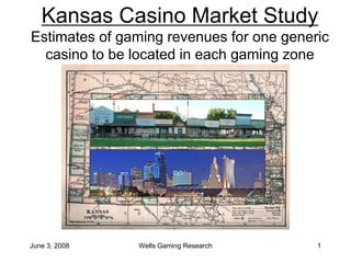 June 3, 2008 Wells Gaming Research 1
Kansas Casino Market Study
Estimates of gaming revenues for one generic
casino to be located in each gaming zone
 