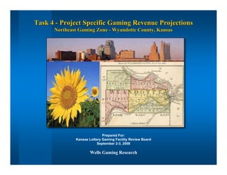 Task 4 - Project Specific Gaming Revenue ProjectionsTask 4 - Project Specific Gaming Revenue Projections
Northeast Gaming Zone - Wyandotte County, KansasNortheast Gaming Zone - Wyandotte County, Kansas
Prepared For:
Kansas Lottery Gaming Facility Review Board
September 2-3, 2008
Wells Gaming Research
 