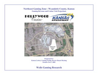 Northeast Gaming Zone - Wyandotte County, KansasNortheast Gaming Zone - Wyandotte County, Kansas
Gaming Revenue and Casino Visit ProjectionsGaming Revenue and Casino Visit Projections
Prepared For:Prepared For:
Kansas Lottery Gaming Facility Review Board MeetingKansas Lottery Gaming Facility Review Board Meeting
October 26-27, 2009October 26-27, 2009
Wells Gaming ResearchWells Gaming Research
 