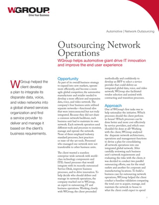 Opportunity
As part of its overall business strategy
to expand into new markets, operate
more efficiently, and become a more
agile global competitor, the automotive
manufacturer and retailer needed to
develop a more efficient and responsive
data, voice, and video network.The
company’s four business units utilized
separate networks—functional silos
that were interconnected but not truly
integrated. Because they did not share
a common network backbone, each
business unit had to maintain its own
network. Each network operation used
different tools and processes to monitor,
manage and operate the network.
None of them employed industry
standard processes, best practices
or state-of-the-art tools. Personnel
who managed one network were not
transferable to other business units.
The client wanted a seamless
enterprise-wide network with world-
class technology components and
ITIL-based processes that would
integrate with its recently outsourced
Service Desk, improve business
processes, and to drive innovation.To
help decide who should deliver and
manage its network operations, the
company reached out to WGroup,
an expert in outsourcing, IT and
business operations. Working closely
with WGroup, the client proceeded
methodically and confidently to
develop an RFP to select a service
provider that could deliver an
integrated global data, voice, and video
network. WGroup also facilitated
vendor selection and assisted with
contracting and transition processes.
Approach
One of WGroup’s first tasks was to
help rationalize the initiative. Which
processes should the client perform
in-house? Which processes can be
done better and more cost-effectively
by service providers, and which ones
shouldn’t be done at all? Working
with the client, WGroup analyzed
the disparate network architectures,
operations and management functions
to devise a plan for consolidating
all network operations into one
integrated global network. After
carefully reviewing each business
unit’s network requirements and
evaluating the risks with the client, it
was decided to conduct two parallel
outsourcing efforts, one for the retail
outlets and another for corporate and
manufacturing locations.To build a
business case for outsourcing network
operations, WGroup helped the client
conduct a baseline validation comparing
the total cost to acquire, manage, and
maintain the network in-house to
what the client could expect to spend
Drive Your Business
Outsourcing Network
Operations
WGroup helps automotive giant drive IT innovation
and improve the end user experience
Automotive | Network Outsourcing
1
WGroup helped the
client develop
a plan to integrate its
disparate data, voice,
and video networks into
a global shared services
organization and find
a service provider to
deliver and manage it
based on the client’s
business requirements.
 