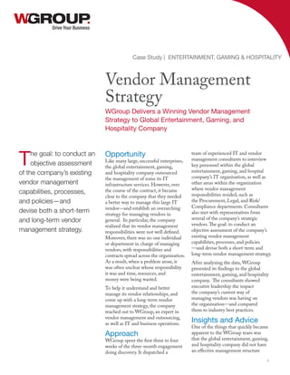 Opportunity
Like many large, successful enterprises,
the global entertainment, gaming,
and hospitality company outsourced
the management of some its IT
infrastructure services. However, over
the course of the contract, it became
clear to the company that they needed
a better way to manage this large IT
vendor—and establish an overarching
strategy for managing vendors in
general. In particular, the company
realized that its vendor management
responsibilities were not well defined.
Moreover, there was no one individual
or department in charge of managing
vendors, with responsibilities and
contracts spread across the organization.
As a result, when a problem arose, it
was often unclear whose responsibility
it was and time, resources, and
money were being wasted.
To help it understand and better
manage its vendor relationships, and
come up with a long-term vendor
management strategy, the company
reached out to WGroup, an expert in
vendor management and outsourcing,
as well as IT and business operations.
Approach
WGroup spent the first three to four
weeks of the three-month engagement
doing discovery. It dispatched a
team of experienced IT and vendor
management consultants to interview
key personnel within the global
entertainment, gaming, and hospital
company’s IT organization, as well as
other areas within the organization
where vendor management
responsibilities resided, such as
the Procurement, Legal, and Risk/
Compliance departments. Consultants
also met with representatives from
several of the company’s strategic
vendors.The goal: to conduct an
objective assessment of the company’s
existing vendor management
capabilities, processes, and policies
—and devise both a short-term and
long-term vendor management strategy.
After analyzing the data, WGroup
presented its findings to the global
entertainment, gaming, and hospitality
company. The consultants showed
executive leadership the impact
the company’s current way of
managing vendors was having on
the organization—and compared
them to industry best practices.
Insights and Advice
One of the things that quickly became
apparent to the WGroup team was
that the global entertainment, gaming,
and hospitality company did not have
an effective management structure
Drive Your Business
Vendor Management
Strategy
WGroup Delivers a Winning Vendor Management
Strategy to Global Entertainment, Gaming, and
Hospitality Company
Case Study | ENTERTAINMENT, GAMING & HOSPITALITY
1
The goal: to conduct an
objective assessment
of the company’s existing
vendor management
capabilities, processes,
and policies—and
devise both a short-term
and long-term vendor
management strategy.
 