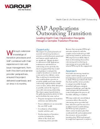 Opportunity
The impact of a poorly planned and
executed outsourcing transition is
extensive, and the financial, operational
and human capital implications
are significant. Having decided
to outsource its SAP applications
maintenance and selected an
outsourcing service provider, the
client recognized that they would
need guidance to navigate the
complex transition to a remote call
center and service delivery center.
They would need a trusted partner
who could facilitate a process to
avoid the pitfalls and ensure that the
outsourcing implementation would
occur on-time, with as little disruption
as possible, and set the stage for a
successful outsourcing relationship.
The client required specific help in
the gathering and presentation of data
and to facilitate key areas such as:
•	 Program management of transition
milestones and deliverables
•	 Process definition to accommodate
the new SAP model
•	 Coordination of knowledge
transfer activities, and
•	 Synchronization of transition
activities by linking the
efforts of the client and
outsourcing service provider.
Because they recognized WGroup’s
extensive experience with the
complex issues involved in an SAP
outsourcing transition, and because
WGroup had successfully helped
them in determining the need for
outsourcing and in selecting an
outsourcing service provider, they
selected WGroup for the engagement.
Approach
Successful outsourcing transitions
require careful management of
interdependent activities and attention
to detail. WGroup worked with both
the client and the service provider
to navigate smoothly through
identified challenges, anticipate
unexpected challenges, and help the
client mitigate risk and maintain
control throughout the process, all
the while adhering to timelines.
WGroup undertook several linked,
concurrent efforts. Because the
outsourcing service provider had
been selected in part because of its
excellent transition methodology,
the WGroup team prepared a
client-centric transition plan that
coordinated with and complemented
the outsource service provider’s
transition plan. WGroup leveraged
its insight and experience to improve
Drive Your Business
SAP Applications
Outsourcing Transition
Leading Health Care Organization Navigates
through a Complex Transition Process
Health Care & Life Sciences | SAP Outsourcing
1
WGroup’s extensive
knowledge of
transition processes and
SAP combined with their
experience in risk and
issue management, from
both the client and service
provider perspectives,
ensured the project
delivered seamlessly and
on-time in 6 months.
 