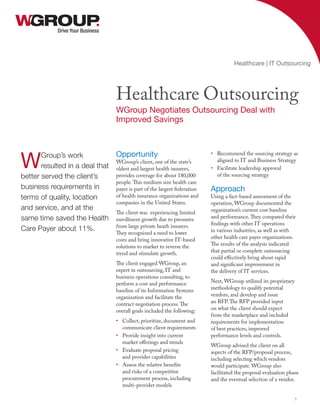 Opportunity
WGroup’s client, one of the state’s
oldest and largest health insurers,
provides coverage for about 180,000
people.This medium size health care
payer is part of the largest federation
of health insurance organizations and
companies in the United States.
The client was experiencing limited
enrollment growth due to pressures
from large private heath insurers.
They recognized a need to lower
costs and bring innovative IT-based
solutions to market to reverse the
trend and stimulate growth.
The client engaged WGroup, an
expert in outsourcing, IT and
business operations consulting, to
perform a cost and performance
baseline of its Information Systems
organization and facilitate the
contract negotiation process.The
overall goals included the following:
•	 Collect, prioritize, document and
communicate client requirements
•	 Provide insight into current
market offerings and trends
•	 Evaluate proposal pricing
and provider capabilities
•	 Assess the relative benefits
and risks of a competitive
procurement process, including
multi-provider models
•	 Recommend the sourcing strategy as
aligned to IT and Business Strategy
•	 Facilitate leadership approval
of the sourcing strategy
Approach
Using a fact-based assessment of the
operation, WGroup documented the
organization’s current cost baseline
and performance.They compared their
findings with other IT operations
in various industries, as well as with
other health care payer organizations.
The results of the analysis indicated
that partial or complete outsourcing
could effectively bring about rapid
and significant improvement in
the delivery of IT services.
Next, WGroup utilized its proprietary
methodology to qualify potential
vendors, and develop and issue
an RFP.The RFP provided input
on what the client should expect
from the marketplace and included
requirements for implementation
of best practices, improved
performance levels and controls.
WGroup advised the client on all
aspects of the RFP/proposal process,
including selecting which vendors
would participate. WGroup also
facilitated the proposal evaluation phase
and the eventual selection of a vendor.
Drive Your Business
Healthcare Outsourcing
WGroup Negotiates Outsourcing Deal with
Improved Savings
Healthcare | IT Outsourcing
1
WGroup’s work
resulted in a deal that
better served the client’s
business requirements in
terms of quality, location
and service, and at the
same time saved the Health
Care Payer about 11%.
 