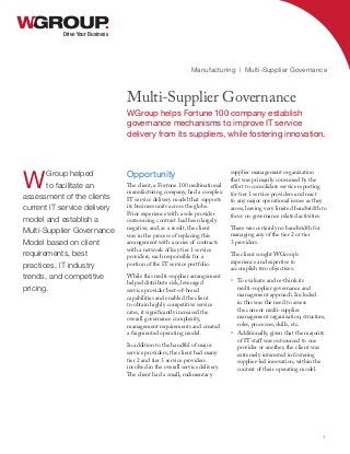 Opportunity
The client, a Fortune 100 multinational
manufacturing company, had a complex
IT service delivery model that supports
its business units across the globe.
Prior experience with a sole provider
outsourcing contract had been largely
negative, and, as a result, the client
was in the process of replacing this
arrangement with a series of contracts
with a network of key tier 1 service
providers, each responsible for a
portion of the IT service portfolio.
While this multi-supplier arrangement
helped distribute risk, leveraged
service provider best-of-breed
capabilities and enabled the client
to obtain highly competitive service
rates, it significantly increased the
overall governance complexity,
management requirements and created
a fragmented operating model.
In addition to the handful of major
service providers, the client had many
tier 2 and tier 3 service providers
involved in the overall service delivery.
The client had a small, rudimentary
supplier management organization
that was primarily consumed by the
effort to consolidate service reporting
for tier 1 service providers and react
to any major operational issues as they
arose, leaving very limited bandwidth to
focus on governance related activities.
There was certainly no bandwidth for
managing any of the tier 2 or tier
3 providers.
The client sought WGroup’s
experience and expertise to
accomplish two objectives:
•	 To evaluate and re-think its
multi-supplier governance and
management approach. Included
in this was the need to assess
the current multi-supplier
management organization, structure,
roles, processes, skills, etc.
•	 Additionally, given that the majority
of IT staff was outsourced to one
provider or another, the client was
extremely interested in fostering
supplier-led innovation, within the
context of their operating model.
Drive Your Business
Multi-Supplier Governance
WGroup helps Fortune 100 company establish
governance mechanisms to improve IT service
delivery from its suppliers, while fostering innovation.
Manufacturing | Multi-Supplier Governance
1
WGroup helped
to facilitate an
assessment of the clients
current IT service delivery
model and establish a
Multi-Supplier Governance
Model based on client
requirements, best
practices, IT industry
trends, and competitive
pricing.
 