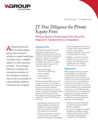 Opportunity
A Global Investments firm’s private
equity group needed to assess a
Healthcare company that was ripe for
a takeover.They wished to address the
prospective company’s competitive
advantage- both technologically
and functionally relative to its direct
competitors. Some key areas they
wanted to address were
•	 Data security (due to
involvement of PHI data),
•	 System scalability,
•	 Competitiveness,
•	 & Cost Implication.
The client brought WGroup in to do
a rapid assessment of IT software to
identify key strengths and weaknesses
from a technical and functional
standpoint translating it to customer
impact, competitive advantage, fit with
company’s future growth, security
and compliance with all relevant legal
requirements. Specifically WGroup
worked on
•	 Assessing the current state of the
software platform owned by the
Healthcare company along three
parameters (security, scalability
and competitive positioning)
•	 Helping the Healthcare company
to create a future state software
platform with the goal of developing
quick and pragmatic improvements
to ensure that it met the expected
evolution of the software
landscape, scalability needs as well
as maintainability of software
•	 Building a roadmap of initiatives
needed to go from current state
to future state showing the most
valuable items that should be
addressed as soon as possible
Approach
WGroup’s approach was to perform
the due diligence and collect the
necessary information through
questionnaires, interviews, demo’s etc.
in order to understand and assess the
current use cases, technical platform,
development environment, security
processes and protocols. As part of the
assessment WGroup also evaluated the
company from an overall prospective
to determine how it was competitively
positioned vs. its direct competitors.
WGroup took the following steps
to gather the necessary information
and make recommendations:
•	 Performed a baseline assessment
to understand existing software
platform capabilities
•	 Assessed technology, functionality,
compliance (including security),
strategy, people, process and data
and compared against leading
competitors to identify gaps
Drive Your Business
IT Due Diligence for Private
Equity Firm
Private Equity | IT Assessment
1
AGlobal Investment
firm’s private equity
group was unsure of
whether a target Healthcare
company was a valuable
addition to their growing
portfolio. They enlisted
WGroup to assess the
competitive position of
the company overall as
well as the functionality of
a key software platform
owned by the company.
WGroup Assists a Private Equity Firm with a Due
Diligence IT Assessment for an Acquisition
 