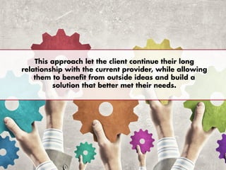This approach let the client continue their long
relationship with the current provider, while allowing
them to benefit from outside ideas and build a
solution that better met their needs.
 