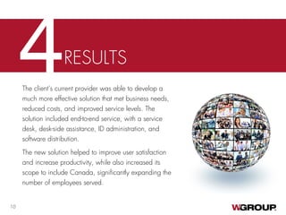 4RESULTS
The client’s current provider was able to develop a
much more effective solution that met business needs,
reduced costs, and improved service levels. The
solution included end-to-end service, with a service
desk, desk-side assistance, ID administration, and
software distribution.
The new solution helped to improve user satisfaction
and increase productivity, while also increased its
scope to include Canada, significantly expanding the
number of employees served.
10
 