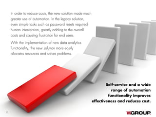 In order to reduce costs, the new solution made much
greater use of automation. In the legacy solution,
even simple tasks such as password resets required
human intervention, greatly adding to the overall
costs and causing frustration for end users.
With the implementation of new data analytics
functionality, the new solution more easily
allocates resources and solves problems.
Self-service and a wide
range of automation
functionality improves
effectiveness and reduces cost.
11
 