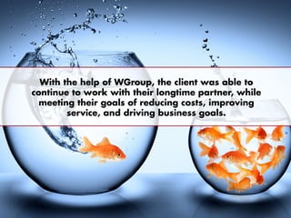With the help of WGroup, the client was able to
continue to work with their longtime partner, while
meeting their goals of reducing costs, improving
service, and driving business goals.
 