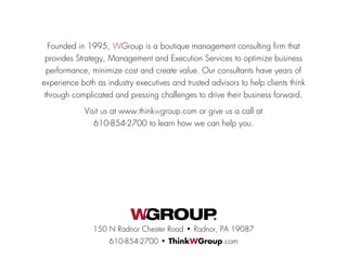 Founded in 1995, WGroup is a boutique management consulting firm that
provides Strategy, Management and Execution Services to optimize business
performance, minimize cost and create value. Our consultants have years of
experience both as industry executives and trusted advisors to help clients think
through complicated and pressing challenges to drive their business forward.
Visit us at www.thinkwgroup.com or give us a call at
610-854-2700 to learn how we can help you.
150 N Radnor Chester Road • Radnor, PA 19087
610-854-2700 • ThinkWGroup.com
 