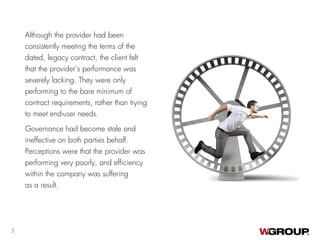 Although the provider had been
consistently meeting the terms of the
dated, legacy contract, the client felt
that the provider’s performance was
severely lacking. They were only
performing to the bare minimum of
contract requirements, rather than trying
to meet end-user needs.
Governance had become stale and
ineffective on both parties behalf.
Perceptions were that the provider was
performing very poorly, and efficiency
within the company was suffering
as a result.
3
 