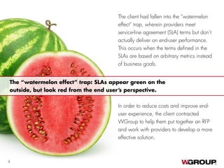 The client had fallen into the “watermelon
effect” trap, wherein providers meet
service-line agreement (SLA) terms but don’t
actually deliver on end-user performance.
This occurs when the terms defined in the
SLAs are based on arbitrary metrics instead
of business goals.
In order to reduce costs and improve end-
user experience, the client contracted
WGroup to help them put together an RFP
and work with providers to develop a more
effective solution.
The “watermelon effect” trap: SLAs appear green on the
outside, but look red from the end user’s perspective.
4
 