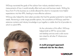 WGroup reoriented the goals of the solution from industry standard metrics to
measurements of how it would actually affect end users and business needs. Shifting the
focus from IT to the business as a whole allowed the client to incorporate more helpful
expectations into their RFPs, leading to more effective solutions.
WGroup also helped the client select providers that had the greatest potential to meet their
needs. Reviewing a wide range possible options, the consultants at WGroup used their
extensive contacts and industry knowledge to put together a viable short list of providers to
which to submit RFPs.
A multi-pronged approach
reduced risk for the client.
As the culmination of this effort, WGroup
helped draft an RFP for service desk
and desktop services and a sole source
term sheet for all other IT infrastructure
operations.
 