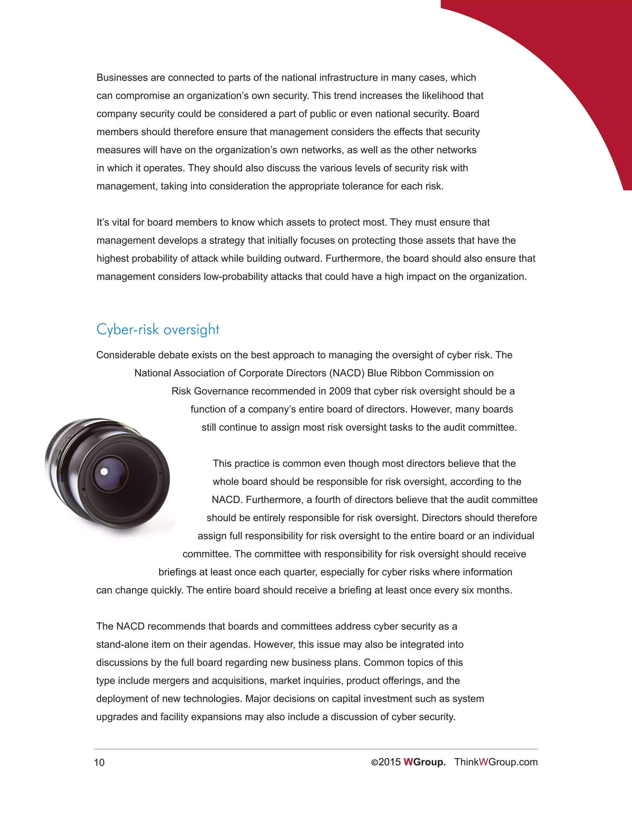 10 ©2015 WGroup. ThinkWGroup.com
Businesses are connected to parts of the national infrastructure in many cases, which
can compromise an organization’s own security. This trend increases the likelihood that
company security could be considered a part of public or even national security. Board
members should therefore ensure that management considers the effects that security
measures will have on the organization’s own networks, as well as the other networks
in which it operates. They should also discuss the various levels of security risk with
management, taking into consideration the appropriate tolerance for each risk.
It’s vital for board members to know which assets to protect most. They must ensure that
management develops a strategy that initially focuses on protecting those assets that have the
highest probability of attack while building outward. Furthermore, the board should also ensure that
management considers low-probability attacks that could have a high impact on the organization.
Cyber-risk oversight
Considerable debate exists on the best approach to managing the oversight of cyber risk. The
National Association of Corporate Directors (NACD) Blue Ribbon Commission on
Risk Governance recommended in 2009 that cyber risk oversight should be a
function of a company’s entire board of directors. However, many boards
still continue to assign most risk oversight tasks to the audit committee.
This practice is common even though most directors believe that the
whole board should be responsible for risk oversight, according to the
NACD. Furthermore, a fourth of directors believe that the audit committee
should be entirely responsible for risk oversight. Directors should therefore
assign full responsibility for risk oversight to the entire board or an individual
committee. The committee with responsibility for risk oversight should receive
briefings at least once each quarter, especially for cyber risks where information
can change quickly. The entire board should receive a briefing at least once every six months.
The NACD recommends that boards and committees address cyber security as a
stand-alone item on their agendas. However, this issue may also be integrated into
discussions by the full board regarding new business plans. Common topics of this
type include mergers and acquisitions, market inquiries, product offerings, and the
deployment of new technologies. Major decisions on capital investment such as system
upgrades and facility expansions may also include a discussion of cyber security.
 