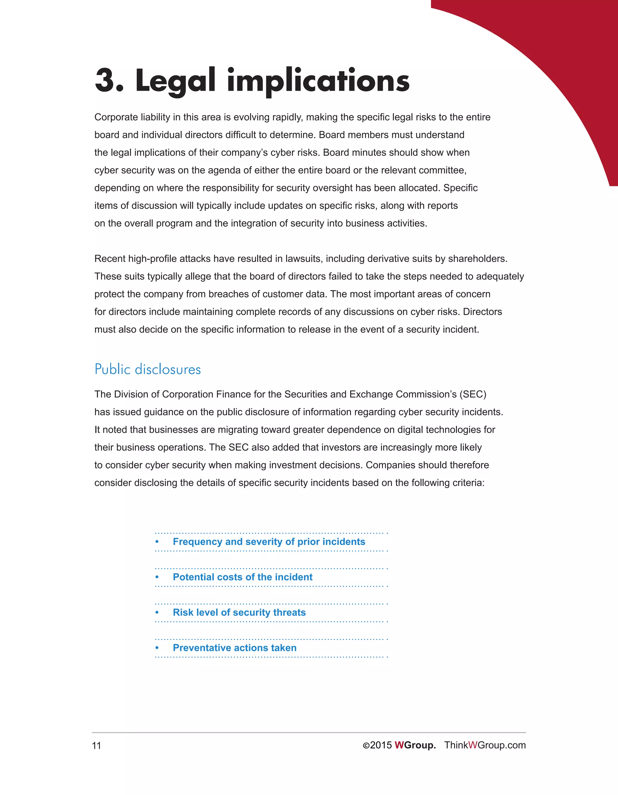 11 ©2015 WGroup. ThinkWGroup.com
3. Legal implications
Corporate liability in this area is evolving rapidly, making the specific legal risks to the entire
board and individual directors difficult to determine. Board members must understand
the legal implications of their company’s cyber risks. Board minutes should show when
cyber security was on the agenda of either the entire board or the relevant committee,
depending on where the responsibility for security oversight has been allocated. Specific
items of discussion will typically include updates on specific risks, along with reports
on the overall program and the integration of security into business activities.
Recent high-profile attacks have resulted in lawsuits, including derivative suits by shareholders.
These suits typically allege that the board of directors failed to take the steps needed to adequately
protect the company from breaches of customer data. The most important areas of concern
for directors include maintaining complete records of any discussions on cyber risks. Directors
must also decide on the specific information to release in the event of a security incident.
Public disclosures
The Division of Corporation Finance for the Securities and Exchange Commission’s (SEC)
has issued guidance on the public disclosure of information regarding cyber security incidents.
It noted that businesses are migrating toward greater dependence on digital technologies for
their business operations. The SEC also added that investors are increasingly more likely
to consider cyber security when making investment decisions. Companies should therefore
consider disclosing the details of specific security incidents based on the following criteria:
•	 Frequency and severity of prior incidents
•	 Potential costs of the incident
•	 Risk level of security threats
•	 Preventative actions taken
 