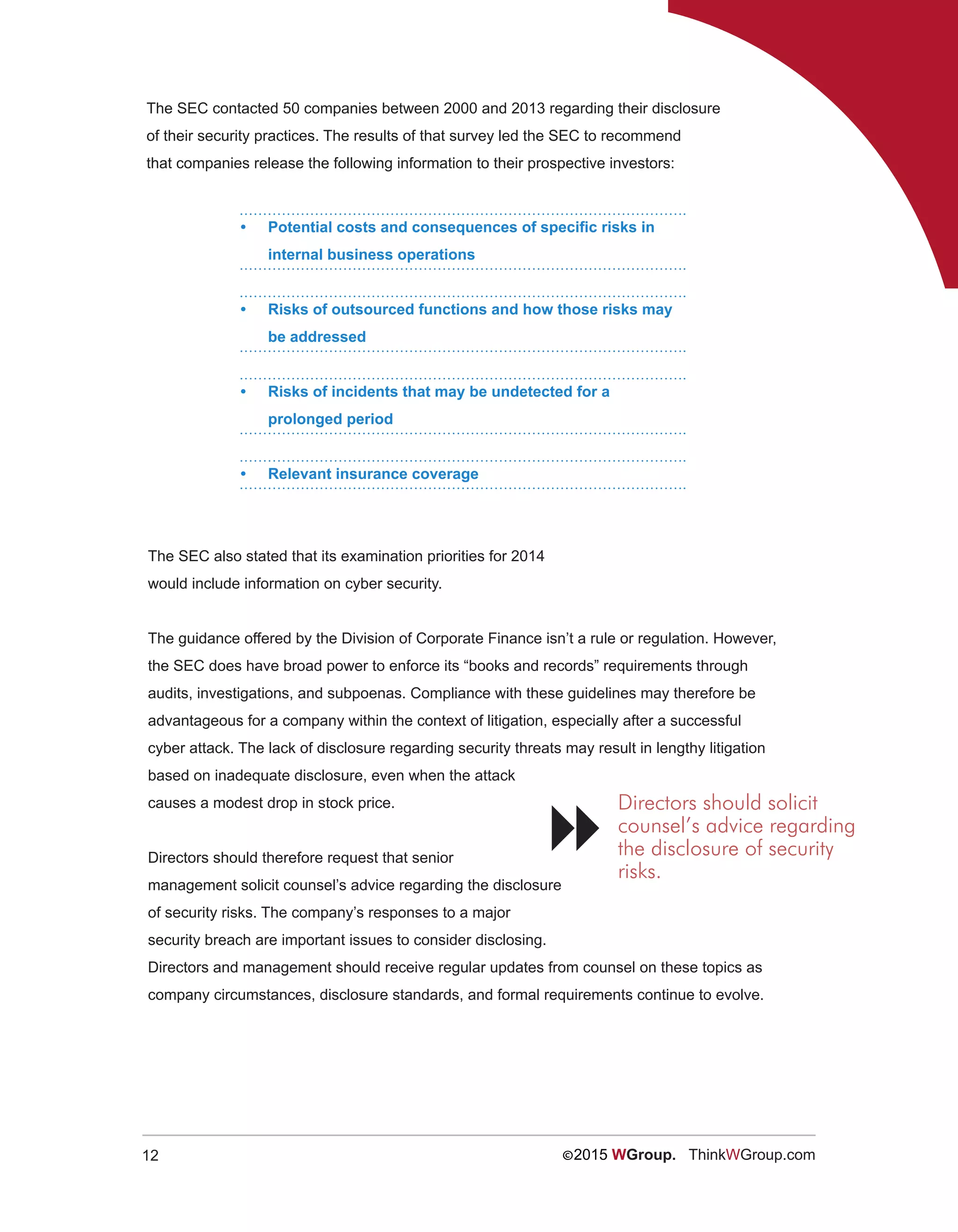 12 ©2015 WGroup. ThinkWGroup.com
The SEC contacted 50 companies between 2000 and 2013 regarding their disclosure
of their security practices. The results of that survey led the SEC to recommend
that companies release the following information to their prospective investors:
•	 Potential costs and consequences of specific risks in
internal business operations
•	 Risks of outsourced functions and how those risks may
be addressed
•	 Risks of incidents that may be undetected for a
prolonged period
•	 Relevant insurance coverage
The SEC also stated that its examination priorities for 2014
would include information on cyber security.
The guidance offered by the Division of Corporate Finance isn’t a rule or regulation. However,
the SEC does have broad power to enforce its “books and records” requirements through
audits, investigations, and subpoenas. Compliance with these guidelines may therefore be
advantageous for a company within the context of litigation, especially after a successful
cyber attack. The lack of disclosure regarding security threats may result in lengthy litigation
based on inadequate disclosure, even when the attack
causes a modest drop in stock price.
Directors should therefore request that senior
management solicit counsel’s advice regarding the disclosure
of security risks. The company’s responses to a major
security breach are important issues to consider disclosing.
Directors and management should receive regular updates from counsel on these topics as
company circumstances, disclosure standards, and formal requirements continue to evolve.
Directors should solicit
counsel’s advice regarding
the disclosure of security
risks.

 