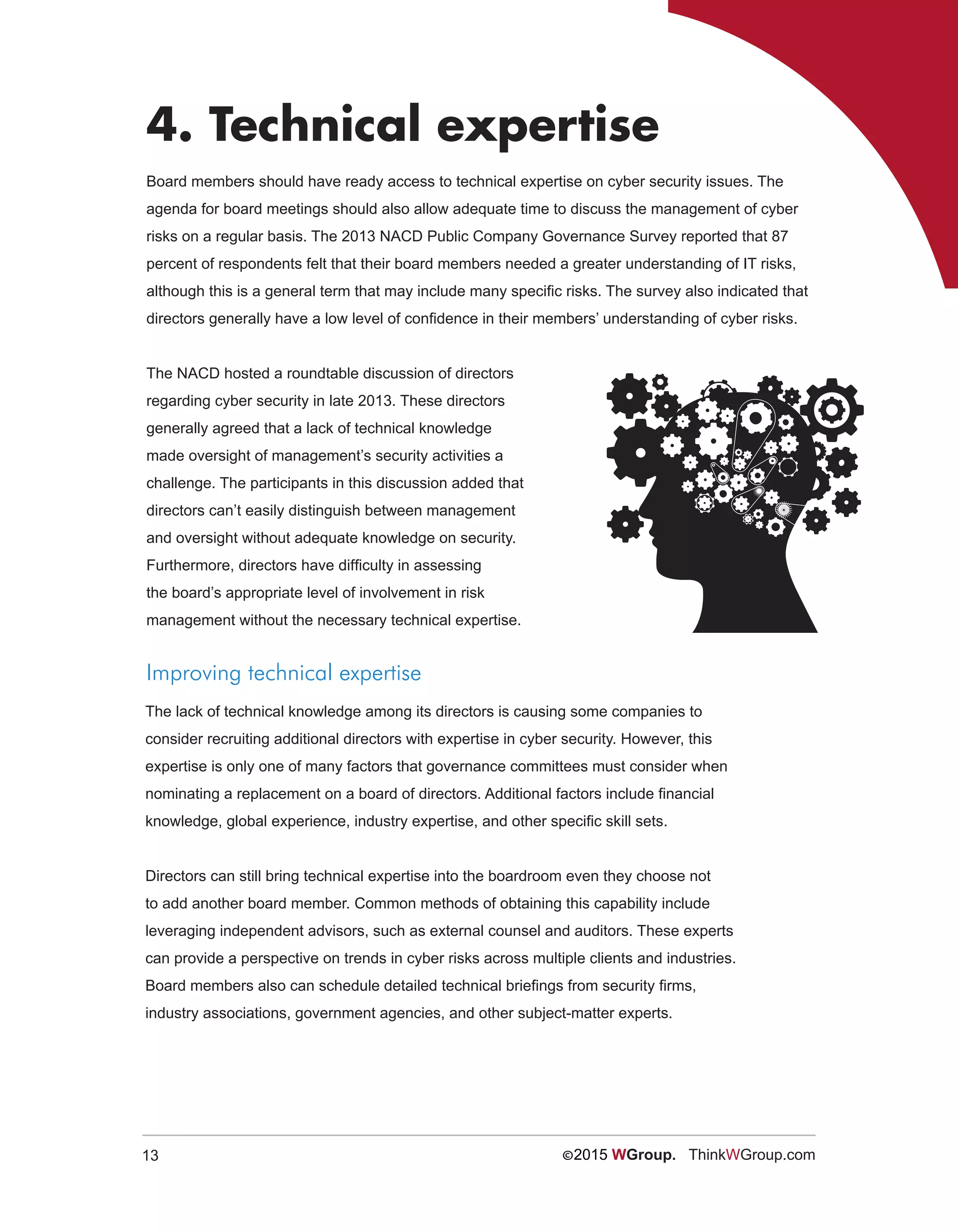 13 ©2015 WGroup. ThinkWGroup.com
4. Technical expertise
Board members should have ready access to technical expertise on cyber security issues. The
agenda for board meetings should also allow adequate time to discuss the management of cyber
risks on a regular basis. The 2013 NACD Public Company Governance Survey reported that 87
percent of respondents felt that their board members needed a greater understanding of IT risks,
although this is a general term that may include many specific risks. The survey also indicated that
directors generally have a low level of confidence in their members’ understanding of cyber risks.
The NACD hosted a roundtable discussion of directors
regarding cyber security in late 2013. These directors
generally agreed that a lack of technical knowledge
made oversight of management’s security activities a
challenge. The participants in this discussion added that
directors can’t easily distinguish between management
and oversight without adequate knowledge on security.
Furthermore, directors have difficulty in assessing
the board’s appropriate level of involvement in risk
management without the necessary technical expertise.
Improving technical expertise
The lack of technical knowledge among its directors is causing some companies to
consider recruiting additional directors with expertise in cyber security. However, this
expertise is only one of many factors that governance committees must consider when
nominating a replacement on a board of directors. Additional factors include financial
knowledge, global experience, industry expertise, and other specific skill sets.
Directors can still bring technical expertise into the boardroom even they choose not
to add another board member. Common methods of obtaining this capability include
leveraging independent advisors, such as external counsel and auditors. These experts
can provide a perspective on trends in cyber risks across multiple clients and industries.
Board members also can schedule detailed technical briefings from security firms,
industry associations, government agencies, and other subject-matter experts.
 