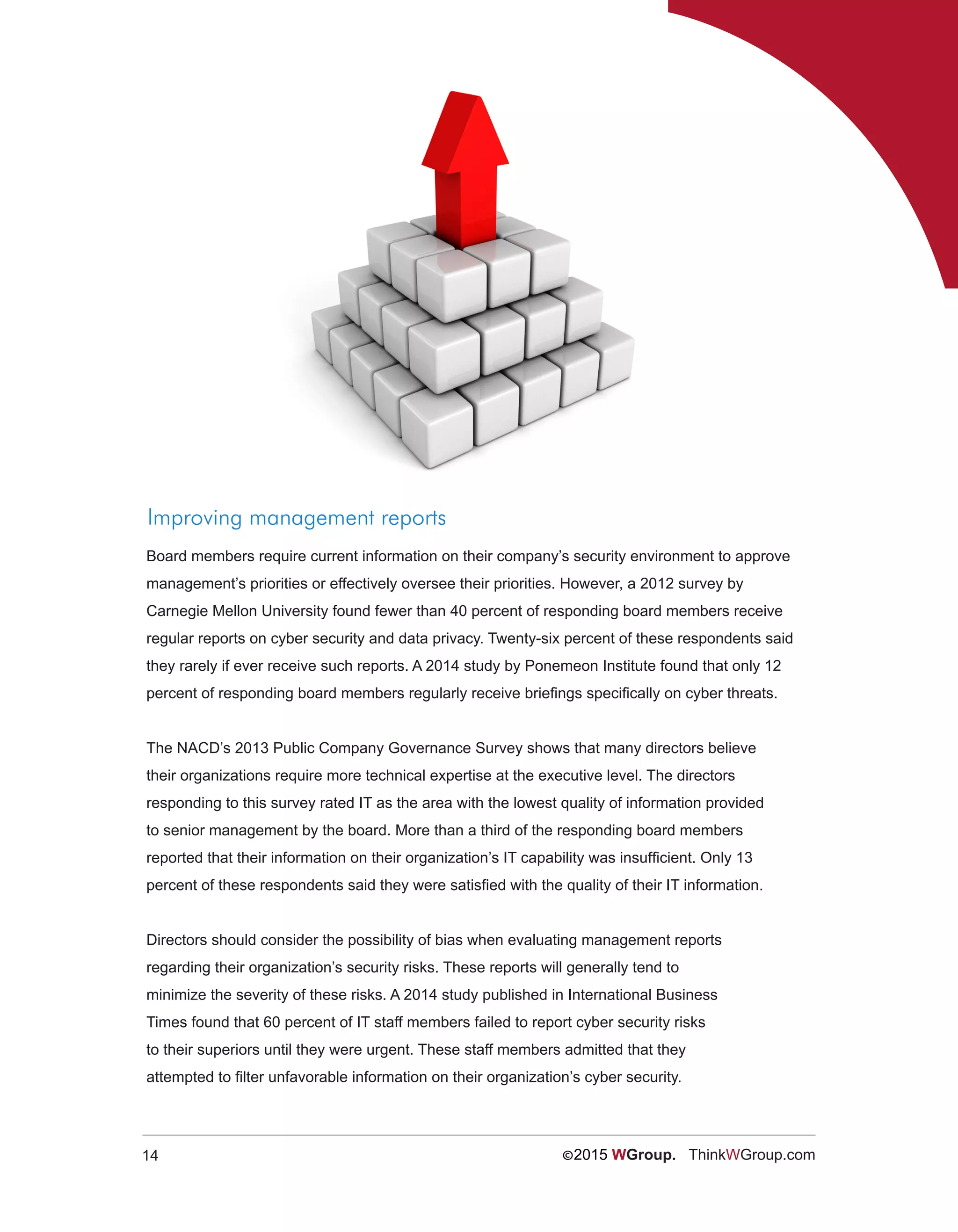 14 ©2015 WGroup. ThinkWGroup.com
Improving management reports
Board members require current information on their company’s security environment to approve
management’s priorities or effectively oversee their priorities. However, a 2012 survey by
Carnegie Mellon University found fewer than 40 percent of responding board members receive
regular reports on cyber security and data privacy. Twenty-six percent of these respondents said
they rarely if ever receive such reports. A 2014 study by Ponemeon Institute found that only 12
percent of responding board members regularly receive briefings specifically on cyber threats.
The NACD’s 2013 Public Company Governance Survey shows that many directors believe
their organizations require more technical expertise at the executive level. The directors
responding to this survey rated IT as the area with the lowest quality of information provided
to senior management by the board. More than a third of the responding board members
reported that their information on their organization’s IT capability was insufficient. Only 13
percent of these respondents said they were satisfied with the quality of their IT information.
Directors should consider the possibility of bias when evaluating management reports
regarding their organization’s security risks. These reports will generally tend to
minimize the severity of these risks. A 2014 study published in International Business
Times found that 60 percent of IT staff members failed to report cyber security risks
to their superiors until they were urgent. These staff members admitted that they
attempted to filter unfavorable information on their organization’s cyber security.
 