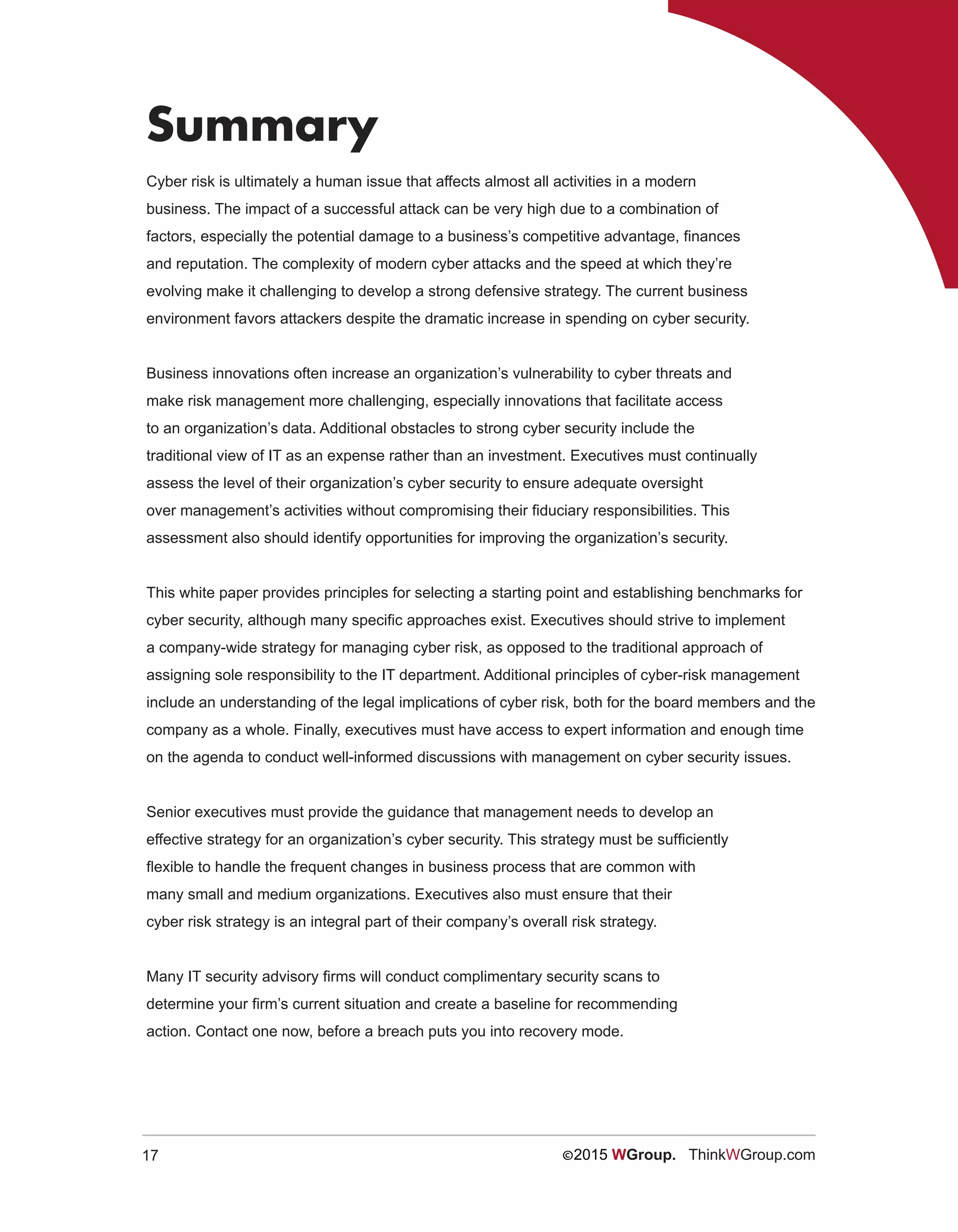17 ©2015 WGroup. ThinkWGroup.com
Summary
Cyber risk is ultimately a human issue that affects almost all activities in a modern
business. The impact of a successful attack can be very high due to a combination of
factors, especially the potential damage to a business’s competitive advantage, finances
and reputation. The complexity of modern cyber attacks and the speed at which they’re
evolving make it challenging to develop a strong defensive strategy. The current business
environment favors attackers despite the dramatic increase in spending on cyber security.
Business innovations often increase an organization’s vulnerability to cyber threats and
make risk management more challenging, especially innovations that facilitate access
to an organization’s data. Additional obstacles to strong cyber security include the
traditional view of IT as an expense rather than an investment. Executives must continually
assess the level of their organization’s cyber security to ensure adequate oversight
over management’s activities without compromising their fiduciary responsibilities. This
assessment also should identify opportunities for improving the organization’s security.
This white paper provides principles for selecting a starting point and establishing benchmarks for
cyber security, although many specific approaches exist. Executives should strive to implement
a company-wide strategy for managing cyber risk, as opposed to the traditional approach of
assigning sole responsibility to the IT department. Additional principles of cyber-risk management
include an understanding of the legal implications of cyber risk, both for the board members and the
company as a whole. Finally, executives must have access to expert information and enough time
on the agenda to conduct well-informed discussions with management on cyber security issues.
Senior executives must provide the guidance that management needs to develop an
effective strategy for an organization’s cyber security. This strategy must be sufficiently
flexible to handle the frequent changes in business process that are common with
many small and medium organizations. Executives also must ensure that their
cyber risk strategy is an integral part of their company’s overall risk strategy.
Many IT security advisory firms will conduct complimentary security scans to
determine your firm’s current situation and create a baseline for recommending
action. Contact one now, before a breach puts you into recovery mode.
 