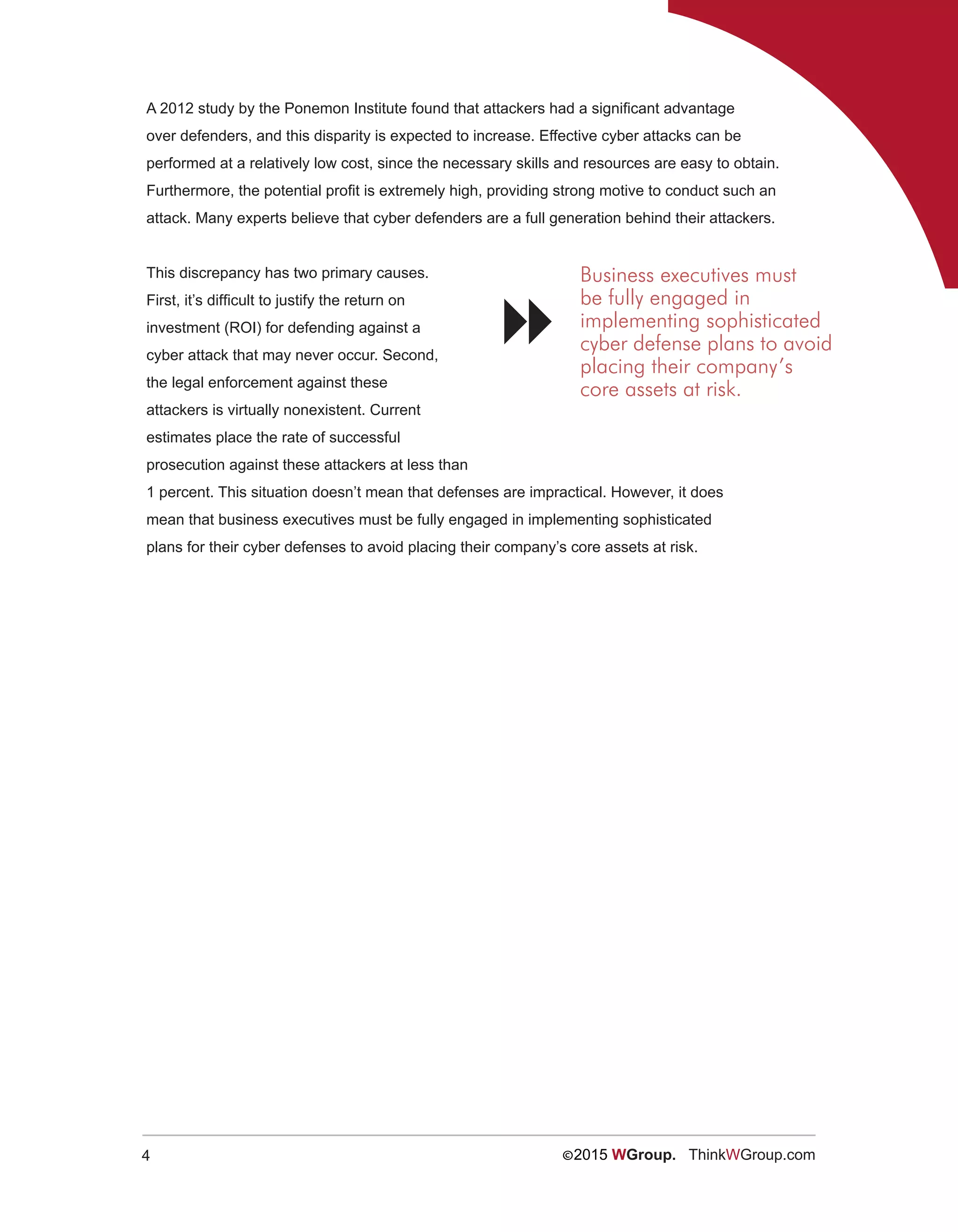 4 ©2015 WGroup. ThinkWGroup.com
A 2012 study by the Ponemon Institute found that attackers had a significant advantage
over defenders, and this disparity is expected to increase. Effective cyber attacks can be
performed at a relatively low cost, since the necessary skills and resources are easy to obtain.
Furthermore, the potential profit is extremely high, providing strong motive to conduct such an
attack. Many experts believe that cyber defenders are a full generation behind their attackers.
This discrepancy has two primary causes.
First, it’s difficult to justify the return on
investment (ROI) for defending against a
cyber attack that may never occur. Second,
the legal enforcement against these
attackers is virtually nonexistent. Current
estimates place the rate of successful
prosecution against these attackers at less than
1 percent. This situation doesn’t mean that defenses are impractical. However, it does
mean that business executives must be fully engaged in implementing sophisticated
plans for their cyber defenses to avoid placing their company’s core assets at risk.
Business executives must
be fully engaged in
implementing sophisticated
cyber defense plans to avoid
placing their company’s
core assets at risk.

 