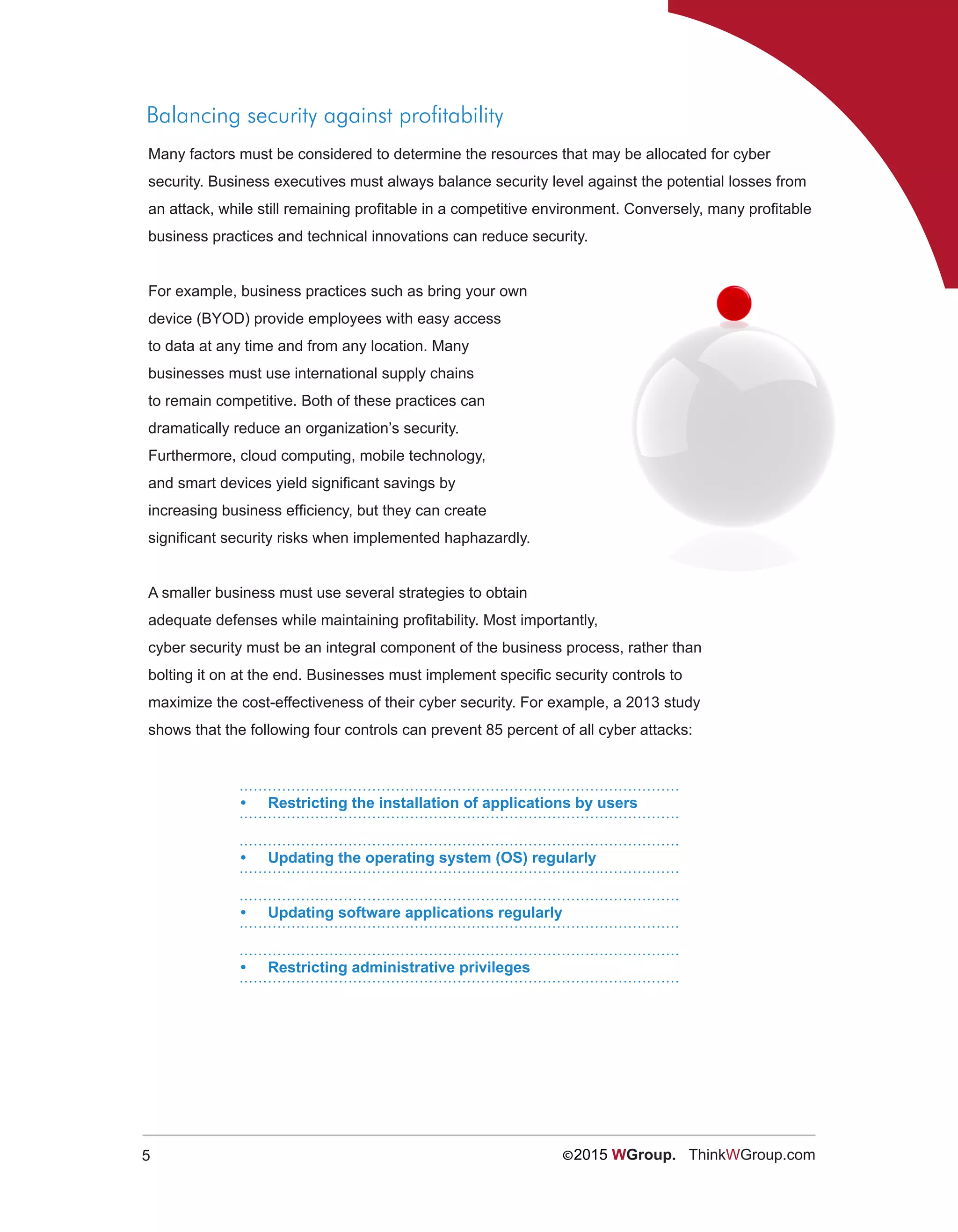5 ©2015 WGroup. ThinkWGroup.com
Balancing security against profitability
Many factors must be considered to determine the resources that may be allocated for cyber
security. Business executives must always balance security level against the potential losses from
an attack, while still remaining profitable in a competitive environment. Conversely, many profitable
business practices and technical innovations can reduce security.
For example, business practices such as bring your own
device (BYOD) provide employees with easy access
to data at any time and from any location. Many
businesses must use international supply chains
to remain competitive. Both of these practices can
dramatically reduce an organization’s security.
Furthermore, cloud computing, mobile technology,
and smart devices yield significant savings by
increasing business efficiency, but they can create
significant security risks when implemented haphazardly.
A smaller business must use several strategies to obtain
adequate defenses while maintaining profitability. Most importantly,
cyber security must be an integral component of the business process, rather than
bolting it on at the end. Businesses must implement specific security controls to
maximize the cost-effectiveness of their cyber security. For example, a 2013 study
shows that the following four controls can prevent 85 percent of all cyber attacks:
•	 Restricting the installation of applications by users
•	 Updating the operating system (OS) regularly
•	 Updating software applications regularly
•	 Restricting administrative privileges
 