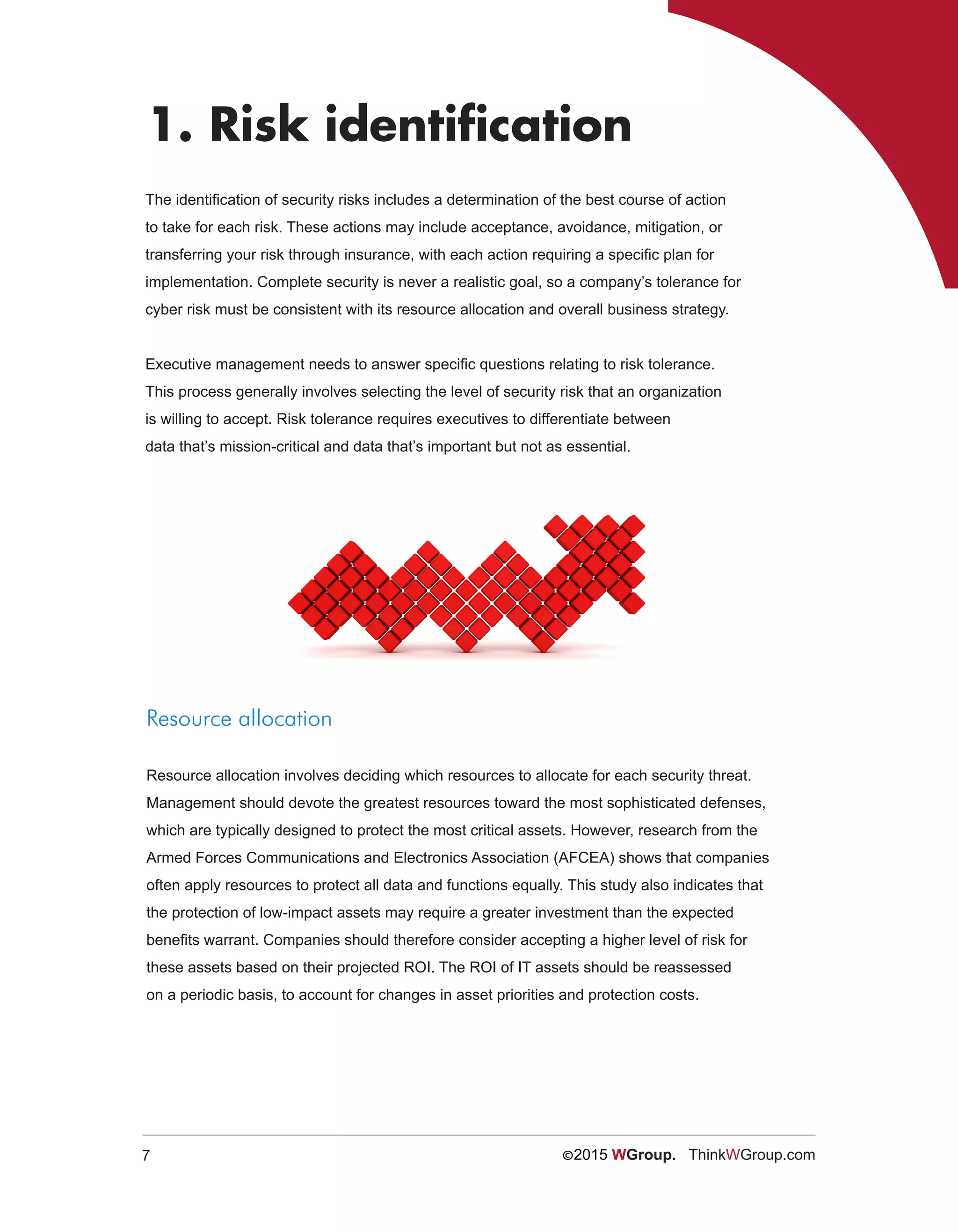 7 ©2015 WGroup. ThinkWGroup.com
The identification of security risks includes a determination of the best course of action
to take for each risk. These actions may include acceptance, avoidance, mitigation, or
transferring your risk through insurance, with each action requiring a specific plan for
implementation. Complete security is never a realistic goal, so a company’s tolerance for
cyber risk must be consistent with its resource allocation and overall business strategy.
Executive management needs to answer specific questions relating to risk tolerance.
This process generally involves selecting the level of security risk that an organization
is willing to accept. Risk tolerance requires executives to differentiate between
data that’s mission-critical and data that’s important but not as essential.
1. Risk identification
Resource allocation
Resource allocation involves deciding which resources to allocate for each security threat.
Management should devote the greatest resources toward the most sophisticated defenses,
which are typically designed to protect the most critical assets. However, research from the
Armed Forces Communications and Electronics Association (AFCEA) shows that companies
often apply resources to protect all data and functions equally. This study also indicates that
the protection of low-impact assets may require a greater investment than the expected
benefits warrant. Companies should therefore consider accepting a higher level of risk for
these assets based on their projected ROI. The ROI of IT assets should be reassessed
on a periodic basis, to account for changes in asset priorities and protection costs.
 