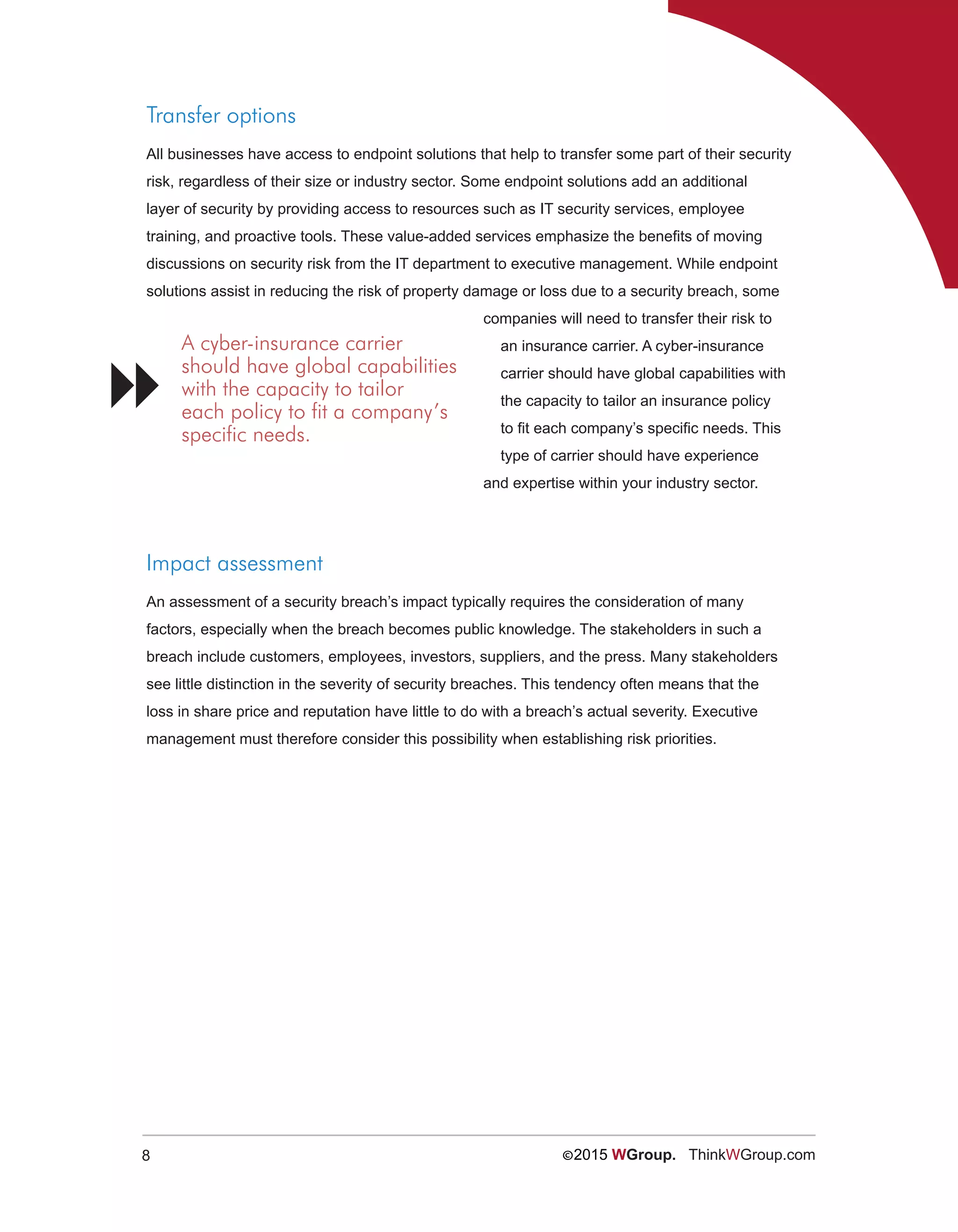 8 ©2015 WGroup. ThinkWGroup.com
Transfer options
All businesses have access to endpoint solutions that help to transfer some part of their security
risk, regardless of their size or industry sector. Some endpoint solutions add an additional
layer of security by providing access to resources such as IT security services, employee
training, and proactive tools. These value-added services emphasize the benefits of moving
discussions on security risk from the IT department to executive management. While endpoint
solutions assist in reducing the risk of property damage or loss due to a security breach, some
companies will need to transfer their risk to
an insurance carrier. A cyber-insurance
carrier should have global capabilities with
the capacity to tailor an insurance policy
to fit each company’s specific needs. This
type of carrier should have experience
and expertise within your industry sector.
Impact assessment
An assessment of a security breach’s impact typically requires the consideration of many
factors, especially when the breach becomes public knowledge. The stakeholders in such a
breach include customers, employees, investors, suppliers, and the press. Many stakeholders
see little distinction in the severity of security breaches. This tendency often means that the
loss in share price and reputation have little to do with a breach’s actual severity. Executive
management must therefore consider this possibility when establishing risk priorities.
A cyber-insurance carrier
should have global capabilities
with the capacity to tailor
each policy to fit a company’s
specific needs.

 