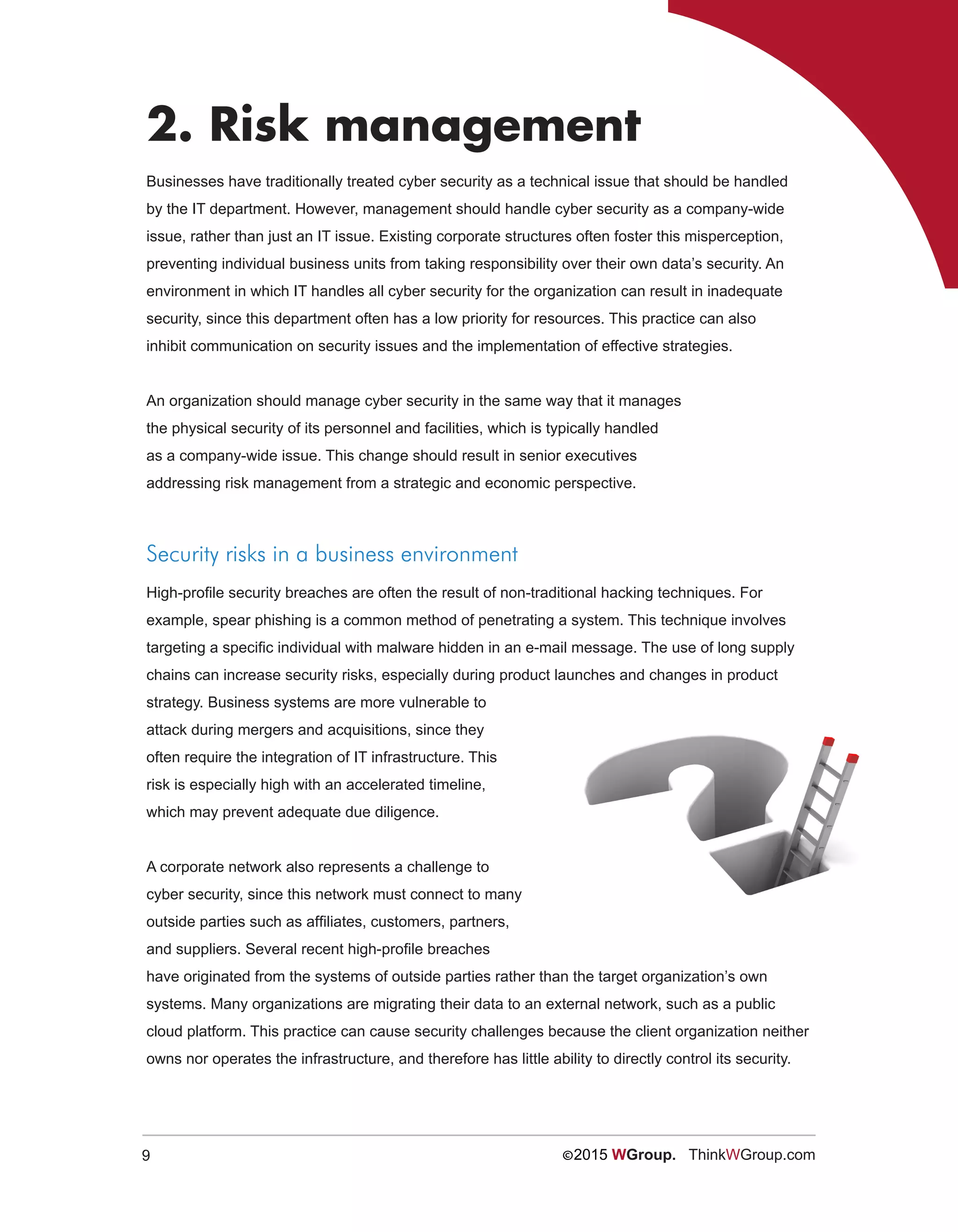 9 ©2015 WGroup. ThinkWGroup.com
2. Risk management
Businesses have traditionally treated cyber security as a technical issue that should be handled
by the IT department. However, management should handle cyber security as a company-wide
issue, rather than just an IT issue. Existing corporate structures often foster this misperception,
preventing individual business units from taking responsibility over their own data’s security. An
environment in which IT handles all cyber security for the organization can result in inadequate
security, since this department often has a low priority for resources. This practice can also
inhibit communication on security issues and the implementation of effective strategies.
An organization should manage cyber security in the same way that it manages
the physical security of its personnel and facilities, which is typically handled
as a company-wide issue. This change should result in senior executives
addressing risk management from a strategic and economic perspective.
Security risks in a business environment
High-profile security breaches are often the result of non-traditional hacking techniques. For
example, spear phishing is a common method of penetrating a system. This technique involves
targeting a specific individual with malware hidden in an e-mail message. The use of long supply
chains can increase security risks, especially during product launches and changes in product
strategy. Business systems are more vulnerable to
attack during mergers and acquisitions, since they
often require the integration of IT infrastructure. This
risk is especially high with an accelerated timeline,
which may prevent adequate due diligence.
A corporate network also represents a challenge to
cyber security, since this network must connect to many
outside parties such as affiliates, customers, partners,
and suppliers. Several recent high-profile breaches
have originated from the systems of outside parties rather than the target organization’s own
systems. Many organizations are migrating their data to an external network, such as a public
cloud platform. This practice can cause security challenges because the client organization neither
owns nor operates the infrastructure, and therefore has little ability to directly control its security.
 