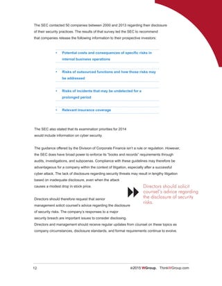 12 ©2015 WGroup. ThinkWGroup.com
The SEC contacted 50 companies between 2000 and 2013 regarding their disclosure
of their security practices. The results of that survey led the SEC to recommend
that companies release the following information to their prospective investors:
•	 Potential costs and consequences of specific risks in
internal business operations
•	 Risks of outsourced functions and how those risks may
be addressed
•	 Risks of incidents that may be undetected for a
prolonged period
•	 Relevant insurance coverage
The SEC also stated that its examination priorities for 2014
would include information on cyber security.
The guidance offered by the Division of Corporate Finance isn’t a rule or regulation. However,
the SEC does have broad power to enforce its “books and records” requirements through
audits, investigations, and subpoenas. Compliance with these guidelines may therefore be
advantageous for a company within the context of litigation, especially after a successful
cyber attack. The lack of disclosure regarding security threats may result in lengthy litigation
based on inadequate disclosure, even when the attack
causes a modest drop in stock price.
Directors should therefore request that senior
management solicit counsel’s advice regarding the disclosure
of security risks. The company’s responses to a major
security breach are important issues to consider disclosing.
Directors and management should receive regular updates from counsel on these topics as
company circumstances, disclosure standards, and formal requirements continue to evolve.
Directors should solicit
counsel’s advice regarding
the disclosure of security
risks.

 