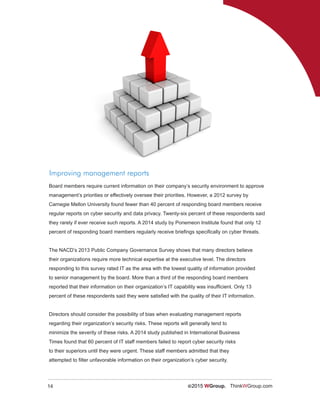 14 ©2015 WGroup. ThinkWGroup.com
Improving management reports
Board members require current information on their company’s security environment to approve
management’s priorities or effectively oversee their priorities. However, a 2012 survey by
Carnegie Mellon University found fewer than 40 percent of responding board members receive
regular reports on cyber security and data privacy. Twenty-six percent of these respondents said
they rarely if ever receive such reports. A 2014 study by Ponemeon Institute found that only 12
percent of responding board members regularly receive briefings specifically on cyber threats.
The NACD’s 2013 Public Company Governance Survey shows that many directors believe
their organizations require more technical expertise at the executive level. The directors
responding to this survey rated IT as the area with the lowest quality of information provided
to senior management by the board. More than a third of the responding board members
reported that their information on their organization’s IT capability was insufficient. Only 13
percent of these respondents said they were satisfied with the quality of their IT information.
Directors should consider the possibility of bias when evaluating management reports
regarding their organization’s security risks. These reports will generally tend to
minimize the severity of these risks. A 2014 study published in International Business
Times found that 60 percent of IT staff members failed to report cyber security risks
to their superiors until they were urgent. These staff members admitted that they
attempted to filter unfavorable information on their organization’s cyber security.
 