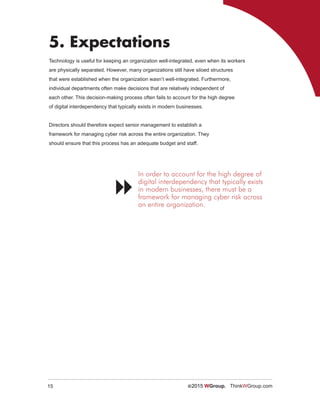 15 ©2015 WGroup. ThinkWGroup.com
5. Expectations
Technology is useful for keeping an organization well-integrated, even when its workers
are physically separated. However, many organizations still have siloed structures
that were established when the organization wasn’t well-integrated. Furthermore,
individual departments often make decisions that are relatively independent of
each other. This decision-making process often fails to account for the high degree
of digital interdependency that typically exists in modern businesses.
Directors should therefore expect senior management to establish a
framework for managing cyber risk across the entire organization. They
should ensure that this process has an adequate budget and staff.
In order to account for the high degree of
digital interdependency that typically exists
in modern businesses, there must be a
framework for managing cyber risk across
an entire organization.

 
