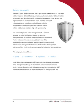 16 ©2015 WGroup. ThinkWGroup.com
Security framework
President Obama signed Executive Order 13636 into law in February 2013. This order,
entitled Improving Critical Infrastructure Cybersecurity, instructed the National Institute
of Standards and Technology (NIST) to develop a framework for cyber security that
organizations in the private sector can adopt. The NIST framework
includes standards, procedures, methodologies, and other
processes that can help an organization to ensure that its
policies and business practices align with cyber security.
This framework provides senior management with a common
language for use in developing a strategy for cyber-risk
management that will cover the entire organization. It recommends
that the first step in this process should be a review of the
organization’s security practices to determine where it currently stands
in terms of risk management. This review should result in the assignment
of a number from 1 to 4, with 4 representing the highest level of risk management.
This rating system is as follows:
1 – partial 2 – risk-informed 3 – repeatable 4 – adaptive
It may not be practical for a particular organization to achieve the highest level
of risk management, although all organizations can achieve some of these
levels. However, directors should still expect management to consider the NIST
framework when developing an organization’s plans for managing cyber risk.
 