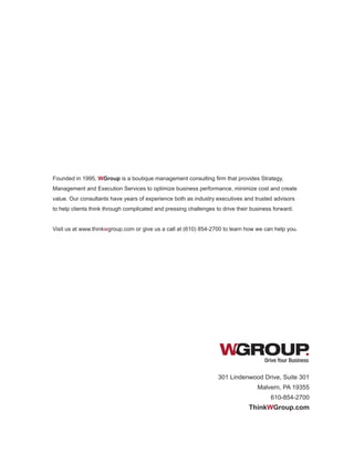Drive Your Business
Founded in 1995, WGroup is a boutique management consulting firm that provides Strategy,
Management and Execution Services to optimize business performance, minimize cost and create
value. Our consultants have years of experience both as industry executives and trusted advisors
to help clients think through complicated and pressing challenges to drive their business forward.
Visit us at www.thinkwgroup.com or give us a call at (610) 854-2700 to learn how we can help you.
301 Lindenwood Drive, Suite 301
Malvern, PA 19355
610-854-2700
ThinkWGroup.com
 