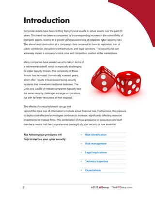 2 ©2015 WGroup. ThinkWGroup.com
Corporate assets have been shifting from physical assets to virtual assets over the past 20
years. This trend has been accompanied by a corresponding increase in the vulnerability of
intangible assets, leading to a greater general awareness of corporate cyber security risks.
The alteration or destruction of a company’s data can result in harm to reputation, loss of
public confidence, disruption to infrastructure, and legal sanctions. The security risk can
adversely impact a company’s stock price and competitive position in the marketplace.
Many companies have viewed security risks in terms of
a risk/reward tradeoff, which is especially challenging
for cyber security threats. The complexity of these
threats has increased dramatically in recent years,
which often results in businesses facing security
incidents that overwhelm traditional defenses. The
CIOs and CISOs of midsize companies typically face
the same security challenges as larger corporations,
but with far fewer resources at their disposal.
The effects of a security breach can go well
beyond the mere loss of information to include actual financial loss. Furthermore, the pressure
to deploy cost-effective technologies continues to increase, significantly affecting resource
investments for midsize firms. The combination of these pressures on executives and staff
members means that the comprehensive oversight of cyber security is now essential.
Introduction
•	 Risk identification
•	 Risk management
•	 Legal implications
•	 Technical expertise
•	 Expectations
The following five principles will
help to improve your cyber security:
 