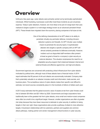 3 ©2015 WGroup. ThinkWGroup.com
Overview
Until just a few years ago, cyber attacks were primarily carried out by technically sophisticated
individuals. While frustrating, businesses could often treat these incidents as just a business
expense. Today’s cyber attackers, however, are more likely to be part of a large team that uses
malware to target a system in a multi-stage strategy known as an advanced persistent threat
(APT). These threats have migrated down the economy, placing companies of all sizes at risk.
One of the defining characteristics of an APT attack is its ability to
penetrate virtually any perimeter defense, including intrusion
detection systems and firewalls. An APT intruder uses multiple
means to penetrate the security layers. A sophisticated
attacker who targets a specific company with an APT will
almost certainly penetrate its defenses eventually. However,
insiders such as disgruntled staff members often present
at least as great a threat to a company’s cyber security as
external attackers. This situation emphasizes the need for an
adaptable security program that’s balanced between internal and
external threats and effective against low- and high-end attacks.
Government agencies are concerned with protecting critical infrastructure from cyber attacks
motivated by political aims, although most of these attacks have a financial motive. A 2014
report estimates that 95 percent of all such attacks are economically motivated. Company data
that’s potentially valuable to an attacker includes credit card information, trade secrets, and
business plans. The surreptitious nature of cyber attacks makes their specific cost difficult to
estimate, but recent sources consistently place it in the hundreds of billions of dollars each year.
A 2013 study estimates that the global economic value of assets at risk from cyber threats could
rise to between $9 trillion and $21 trillion by 2020. Governments and large corporations have
traditionally been at the greatest risk from cyber attacks, since small and medium-sized companies
were often too small to be a significant target. However, smaller organizations are often at greater
risk today because they have fewer resources to dedicate to cyber security. In addition to being
targets in their own right, these organizations also provide a pathway of attack to more attractive
targets. A business’s relationships with its customers, partners and suppliers are common
attack pathways, making partner and vendor management critical functions in cyber security.
 