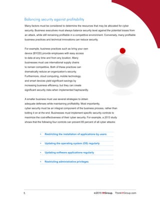 5 ©2015 WGroup. ThinkWGroup.com
Balancing security against profitability
Many factors must be considered to determine the resources that may be allocated for cyber
security. Business executives must always balance security level against the potential losses from
an attack, while still remaining profitable in a competitive environment. Conversely, many profitable
business practices and technical innovations can reduce security.
For example, business practices such as bring your own
device (BYOD) provide employees with easy access
to data at any time and from any location. Many
businesses must use international supply chains
to remain competitive. Both of these practices can
dramatically reduce an organization’s security.
Furthermore, cloud computing, mobile technology,
and smart devices yield significant savings by
increasing business efficiency, but they can create
significant security risks when implemented haphazardly.
A smaller business must use several strategies to obtain
adequate defenses while maintaining profitability. Most importantly,
cyber security must be an integral component of the business process, rather than
bolting it on at the end. Businesses must implement specific security controls to
maximize the cost-effectiveness of their cyber security. For example, a 2013 study
shows that the following four controls can prevent 85 percent of all cyber attacks:
•	 Restricting the installation of applications by users
•	 Updating the operating system (OS) regularly
•	 Updating software applications regularly
•	 Restricting administrative privileges
 