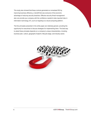 6 ©2015 WGroup. ThinkWGroup.com
This study also showed that these controls generated an immediate ROI by
improving business efficiency, a benefit that was exclusive of the economic
advantage of reducing security breaches. Effective security threat management
also can provide your company with the confidence needed to take reported risks in
information technology (IT), such as migrating to a cloud-computing platform.
The five principles presented in this white paper are relatively general, providing the
opportunity for executives to discuss strategies for implementing them. The best way
to adopt these principles depends on a company’s unique characteristics, including
business plan, culture, geographic footprint, lifecycle stage, and industry sector.
 