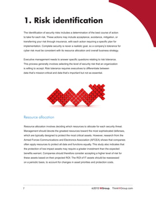 7 ©2015 WGroup. ThinkWGroup.com
The identification of security risks includes a determination of the best course of action
to take for each risk. These actions may include acceptance, avoidance, mitigation, or
transferring your risk through insurance, with each action requiring a specific plan for
implementation. Complete security is never a realistic goal, so a company’s tolerance for
cyber risk must be consistent with its resource allocation and overall business strategy.
Executive management needs to answer specific questions relating to risk tolerance.
This process generally involves selecting the level of security risk that an organization
is willing to accept. Risk tolerance requires executives to differentiate between
data that’s mission-critical and data that’s important but not as essential.
1. Risk identification
Resource allocation
Resource allocation involves deciding which resources to allocate for each security threat.
Management should devote the greatest resources toward the most sophisticated defenses,
which are typically designed to protect the most critical assets. However, research from the
Armed Forces Communications and Electronics Association (AFCEA) shows that companies
often apply resources to protect all data and functions equally. This study also indicates that
the protection of low-impact assets may require a greater investment than the expected
benefits warrant. Companies should therefore consider accepting a higher level of risk for
these assets based on their projected ROI. The ROI of IT assets should be reassessed
on a periodic basis, to account for changes in asset priorities and protection costs.
 