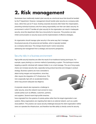 9 ©2015 WGroup. ThinkWGroup.com
2. Risk management
Businesses have traditionally treated cyber security as a technical issue that should be handled
by the IT department. However, management should handle cyber security as a company-wide
issue, rather than just an IT issue. Existing corporate structures often foster this misperception,
preventing individual business units from taking responsibility over their own data’s security. An
environment in which IT handles all cyber security for the organization can result in inadequate
security, since this department often has a low priority for resources. This practice can also
inhibit communication on security issues and the implementation of effective strategies.
An organization should manage cyber security in the same way that it manages
the physical security of its personnel and facilities, which is typically handled
as a company-wide issue. This change should result in senior executives
addressing risk management from a strategic and economic perspective.
Security risks in a business environment
High-profile security breaches are often the result of non-traditional hacking techniques. For
example, spear phishing is a common method of penetrating a system. This technique involves
targeting a specific individual with malware hidden in an e-mail message. The use of long supply
chains can increase security risks, especially during product launches and changes in product
strategy. Business systems are more vulnerable to
attack during mergers and acquisitions, since they
often require the integration of IT infrastructure. This
risk is especially high with an accelerated timeline,
which may prevent adequate due diligence.
A corporate network also represents a challenge to
cyber security, since this network must connect to many
outside parties such as affiliates, customers, partners,
and suppliers. Several recent high-profile breaches
have originated from the systems of outside parties rather than the target organization’s own
systems. Many organizations are migrating their data to an external network, such as a public
cloud platform. This practice can cause security challenges because the client organization neither
owns nor operates the infrastructure, and therefore has little ability to directly control its security.
 